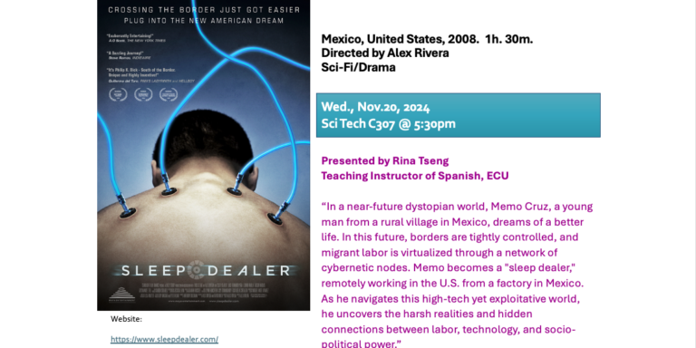 Flyer for film series Deep Sleeper; Sleep Dealer Mexico, United States, 2008.  1h. 30m. Directed by Alex Rivera Sci-Fi/Drama Wed., Nov. 20, 2024 Updated: SciTech C307 @ 5:30pm Presented by Rina Tseng Teaching Instructor of Spanish, ECU Person(s) in charge of validating the hours: Rina Tseng “In a near-future dystopian world, Memo Cruz, a young man from a rural village in Mexico, dreams of a better life. In this future, borders are tightly controlled, and migrant labor is virtualized through a network of cybernetic nodes. Memo becomes a 